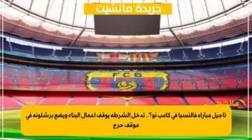 تأجيل مباراة فالنسيا في كامب نو؟.. تدخل الشرطة يوقف أعمال البناء ويضع برشلونة في موقف حرج 1